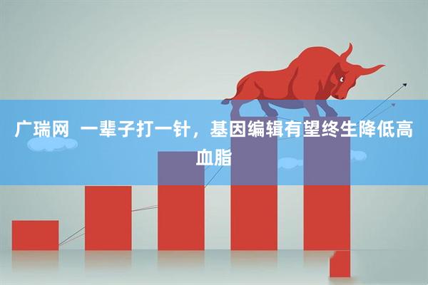 广瑞网  一辈子打一针，基因编辑有望终生降低高血脂