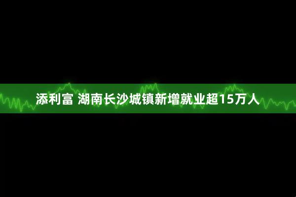 添利富 湖南长沙城镇新增就业超15万人