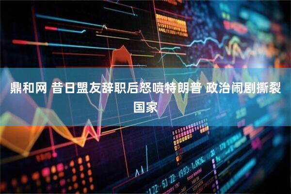 鼎和网 昔日盟友辞职后怒喷特朗普 政治闹剧撕裂国家