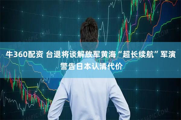 牛360配资 台退将谈解放军黄海“超长续航”军演 警告日本认清代价