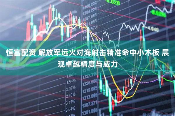 恒富配资 解放军远火对海射击精准命中小木板 展现卓越精度与威力
