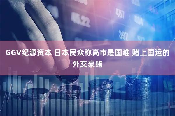 GGV纪源资本 日本民众称高市是国难 赌上国运的外交豪赌