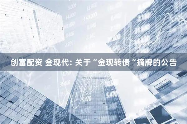 创富配资 金现代: 关于“金现转债“摘牌的公告
