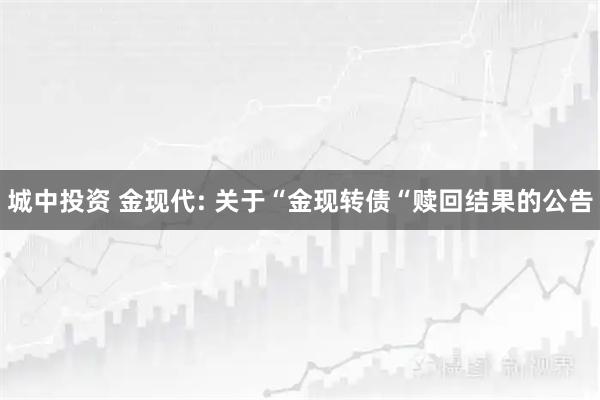 城中投资 金现代: 关于“金现转债“赎回结果的公告