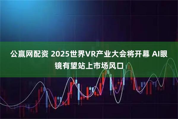 公赢网配资 2025世界VR产业大会将开幕 AI眼镜有望站上市场风口