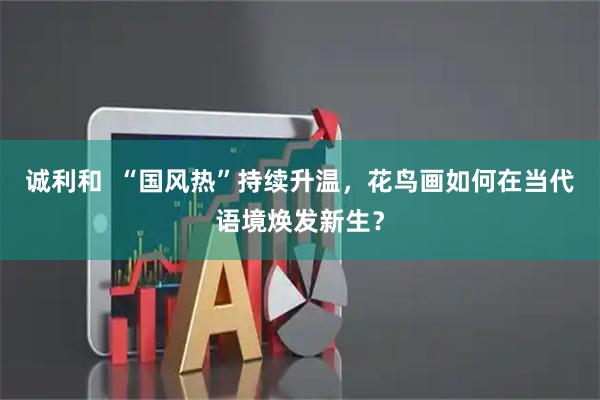诚利和  “国风热”持续升温，花鸟画如何在当代语境焕发新生？