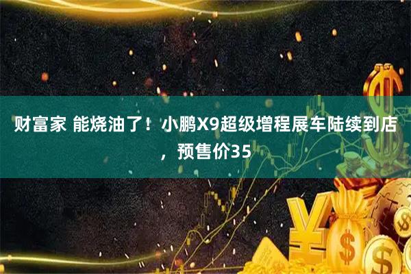 财富家 能烧油了！小鹏X9超级增程展车陆续到店，预售价35