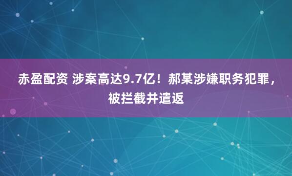 赤盈配资 涉案高达9.7亿！郝某涉嫌职务犯罪，被拦截并遣返