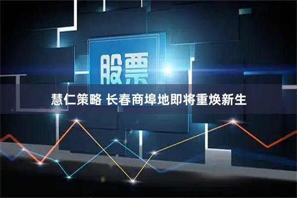 慧仁策略 长春商埠地即将重焕新生