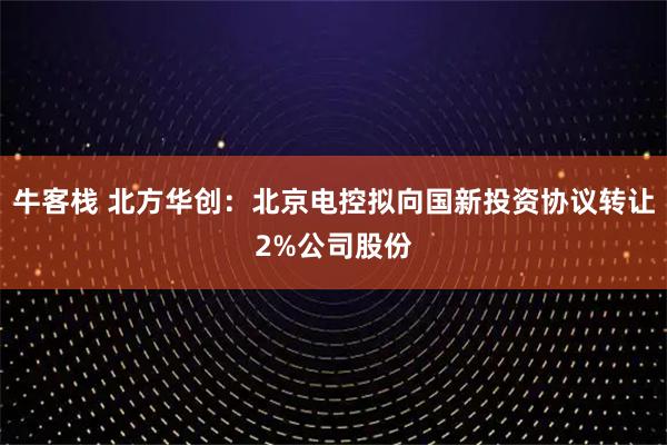 牛客栈 北方华创：北京电控拟向国新投资协议转让2%公司股份