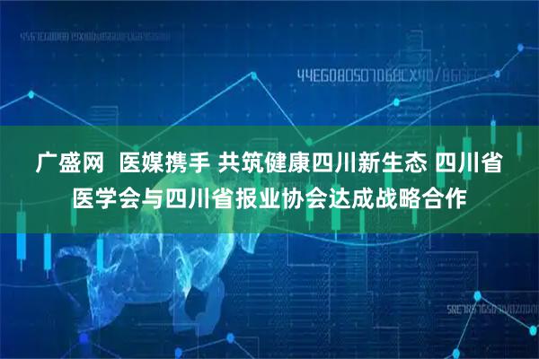 广盛网  医媒携手 共筑健康四川新生态 四川省医学会与四川省报业协会达成战略合作
