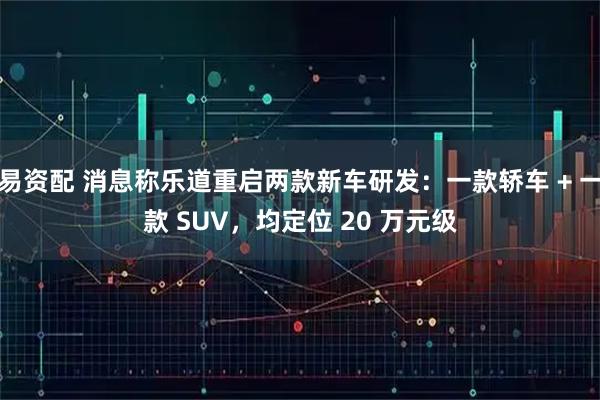 易资配 消息称乐道重启两款新车研发：一款轿车 + 一款 SUV，均定位 20 万元级