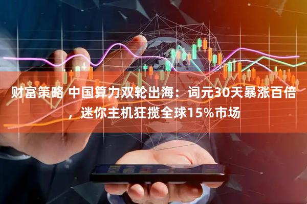 财富策略 中国算力双轮出海：词元30天暴涨百倍，迷你主机狂揽全球15%市场