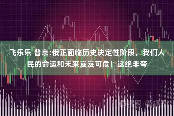 飞乐乐 普京:俄正面临历史决定性阶段，我们人民的命运和未来岌岌可危！这绝非夸