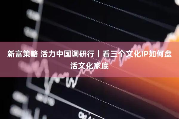 新富策略 活力中国调研行丨看三个文化IP如何盘活文化家底